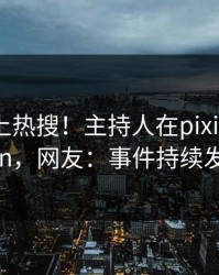 围观冲上热搜！主持人在pixiv被爆pzhan，网友：事件持续发酵