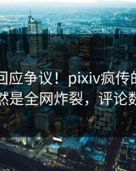 当事人回应争议！pixiv疯传的猛料背后竟然是全网炸裂，评论数破万
