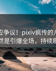 网红回应争议！pixiv疯传的八卦背后竟然是引爆全场，持续刷屏