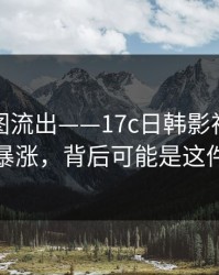 后台截图流出——17c日韩影视传媒热度暴涨，背后可能是这件事