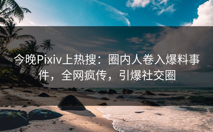 今晚Pixiv上热搜：圈内人卷入爆料事件，全网疯传，引爆社交圈