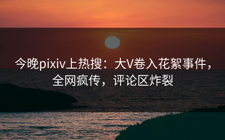 今晚pixiv上热搜：大V卷入花絮事件，全网疯传，评论区炸裂