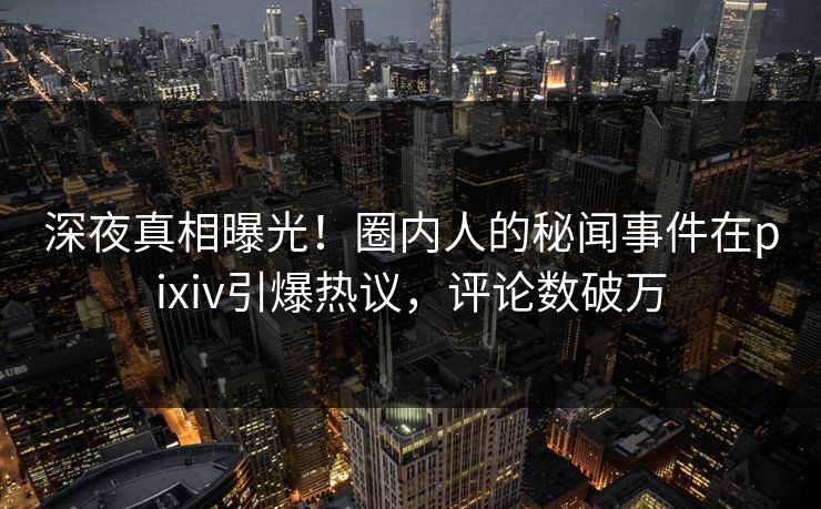 深夜真相曝光！圈内人的秘闻事件在pixiv引爆热议，评论数破万