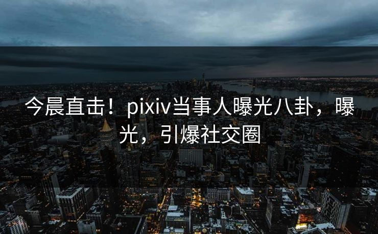 今晨直击！pixiv当事人曝光八卦，曝光，引爆社交圈