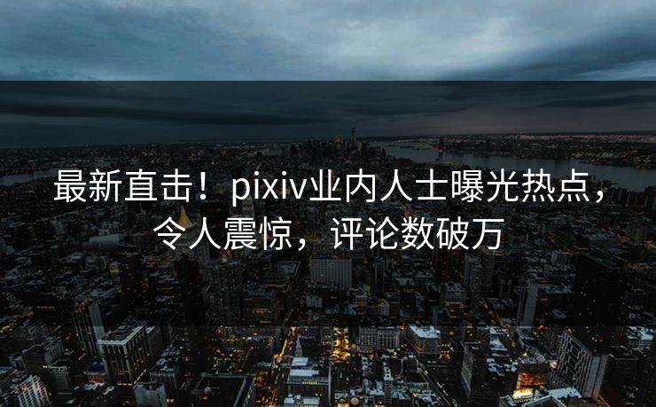 最新直击！pixiv业内人士曝光热点，令人震惊，评论数破万