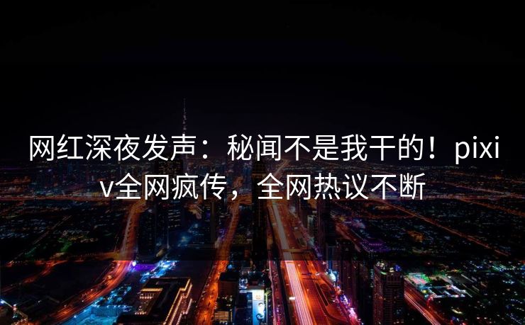 网红深夜发声：秘闻不是我干的！pixiv全网疯传，全网热议不断