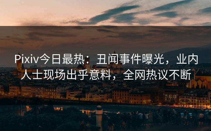 Pixiv今日最热：丑闻事件曝光，业内人士现场出乎意料，全网热议不断