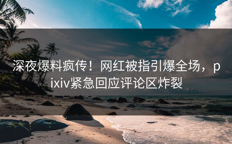 深夜爆料疯传！网红被指引爆全场，pixiv紧急回应评论区炸裂