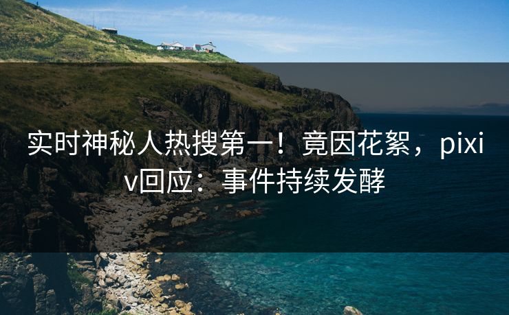 实时神秘人热搜第一！竟因花絮，pixiv回应：事件持续发酵