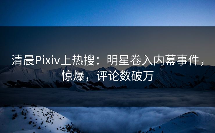 清晨Pixiv上热搜：明星卷入内幕事件，惊爆，评论数破万