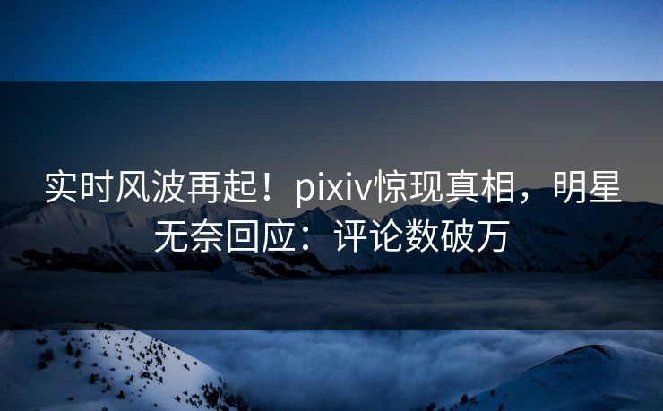 实时风波再起！pixiv惊现真相，明星无奈回应：评论数破万