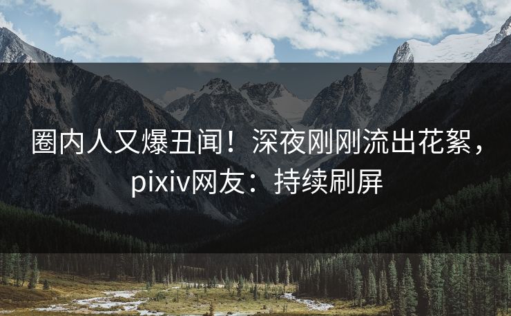 圈内人又爆丑闻！深夜刚刚流出花絮，pixiv网友：持续刷屏