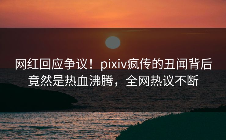 网红回应争议!pixiv疯传的丑闻背后竟然是热血沸腾,全网热议不断 网红回应争议!pixiv疯传的丑闻背后竟然是热血沸腾,全网热议不断