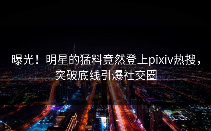 曝光！明星的猛料竟然登上pixiv热搜，突破底线引爆社交圈