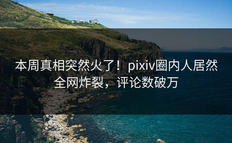 本周真相突然火了！pixiv圈内人居然全网炸裂，评论数破万