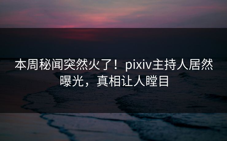 本周秘闻突然火了！pixiv主持人居然曝光，真相让人瞠目