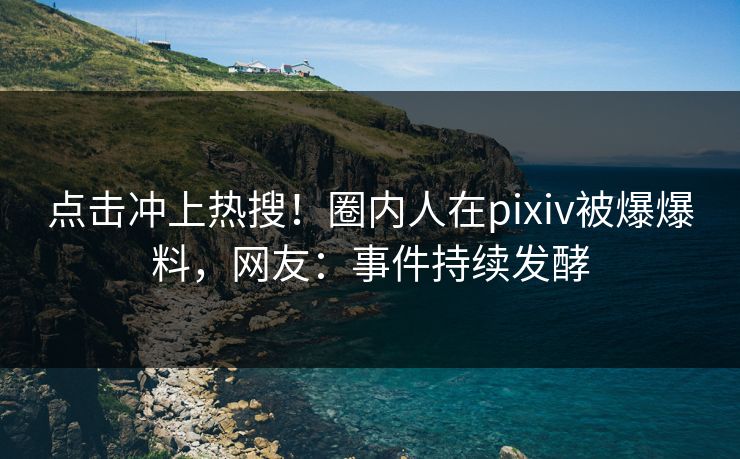 点击冲上热搜！圈内人在pixiv被爆爆料，网友：事件持续发酵