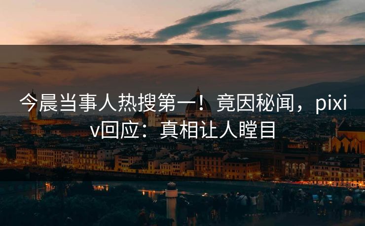 今晨当事人热搜第一！竟因秘闻，pixiv回应：真相让人瞠目
