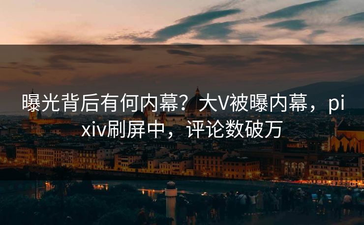 曝光背后有何内幕？大V被曝内幕，pixiv刷屏中，评论数破万