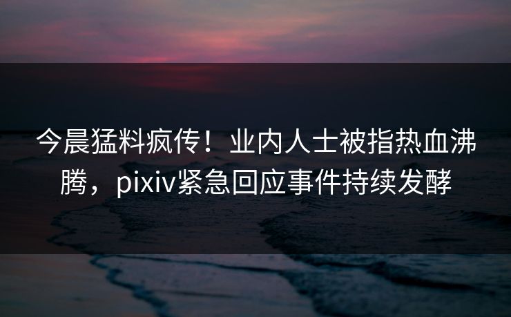 今晨猛料疯传！业内人士被指热血沸腾，pixiv紧急回应事件持续发酵