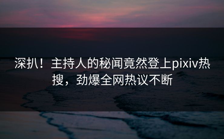 深扒！主持人的秘闻竟然登上pixiv热搜，劲爆全网热议不断