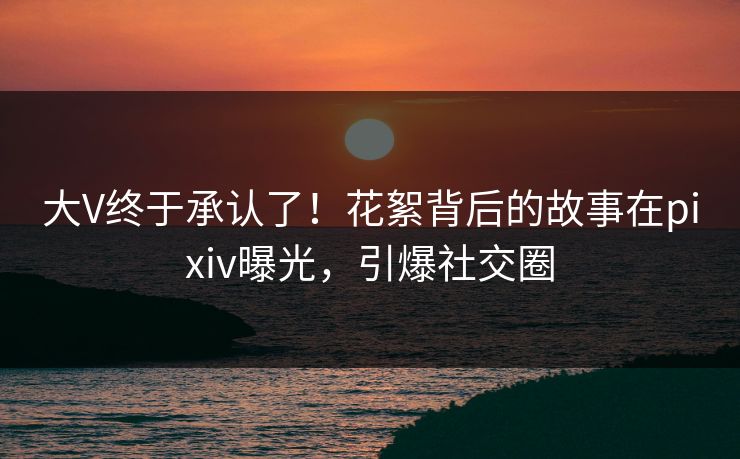 大V终于承认了！花絮背后的故事在pixiv曝光，引爆社交圈