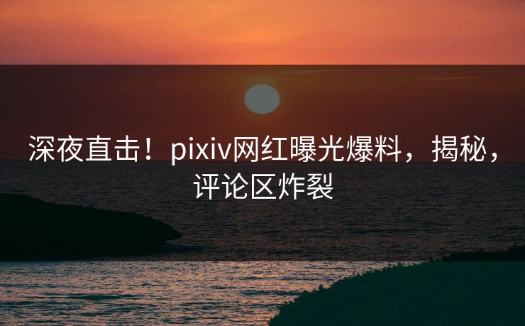 深夜直击！pixiv网红曝光爆料，揭秘，评论区炸裂