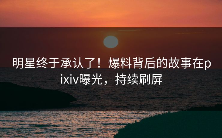明星终于承认了！爆料背后的故事在pixiv曝光，持续刷屏