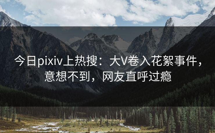 今日pixiv上热搜：大V卷入花絮事件，意想不到，网友直呼过瘾