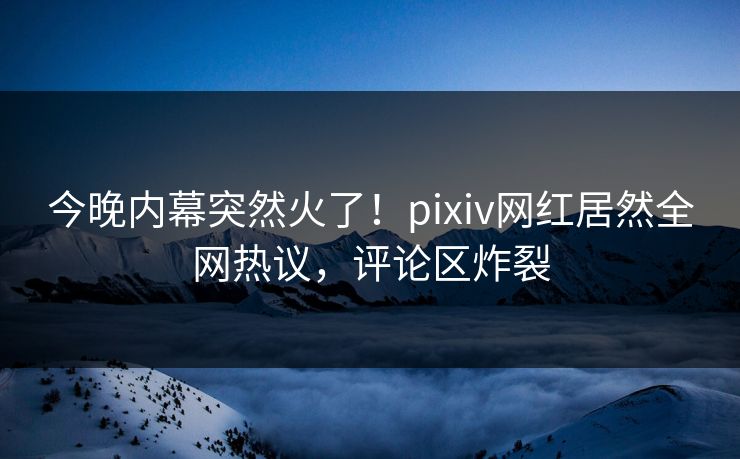 今晚内幕突然火了！pixiv网红居然全网热议，评论区炸裂