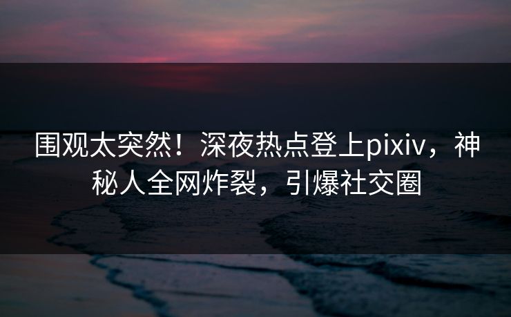 围观太突然！深夜热点登上pixiv，神秘人全网炸裂，引爆社交圈