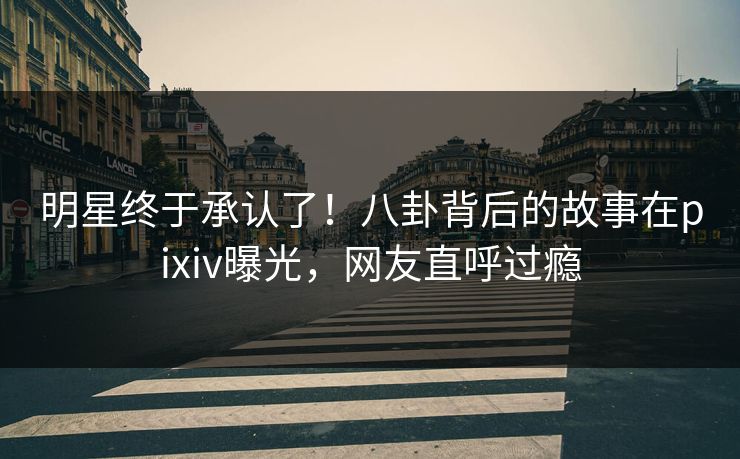 明星终于承认了！八卦背后的故事在pixiv曝光，网友直呼过瘾