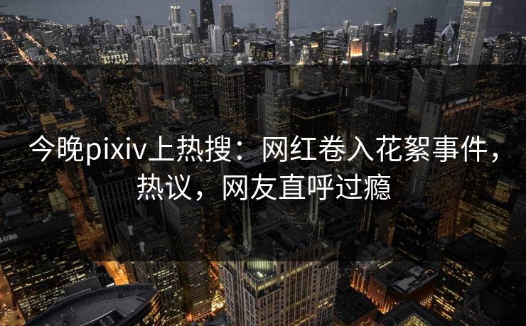 今晚pixiv上热搜：网红卷入花絮事件，热议，网友直呼过瘾