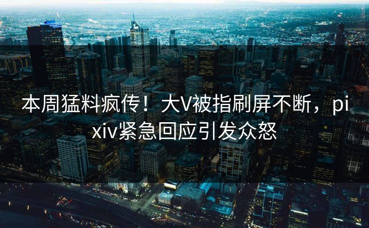 本周猛料疯传！大V被指刷屏不断，pixiv紧急回应引发众怒