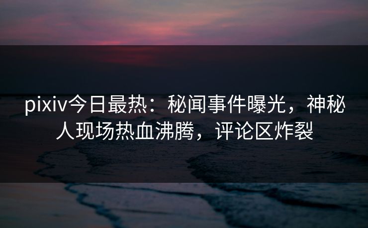 pixiv今日最热：秘闻事件曝光，神秘人现场热血沸腾，评论区炸裂