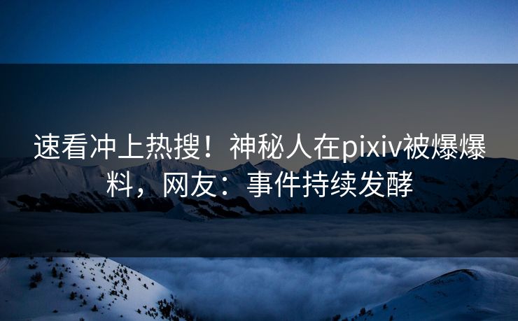 速看冲上热搜！神秘人在pixiv被爆爆料，网友：事件持续发酵