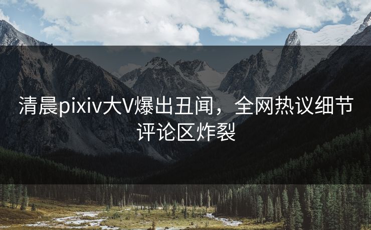 清晨pixiv大V爆出丑闻，全网热议细节评论区炸裂