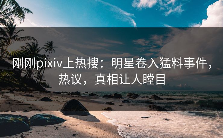 刚刚pixiv上热搜：明星卷入猛料事件，热议，真相让人瞠目