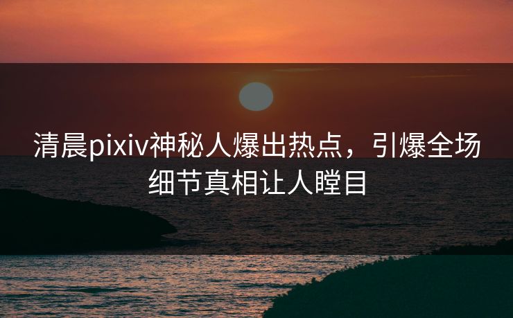 清晨pixiv神秘人爆出热点，引爆全场细节真相让人瞠目