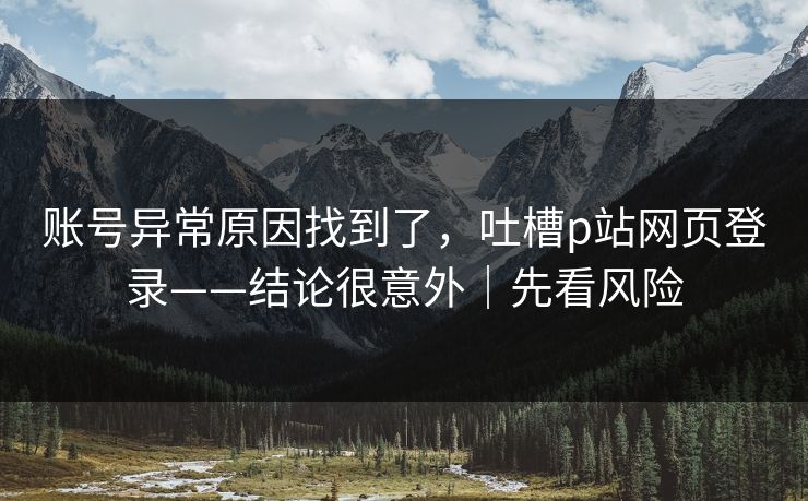 账号异常原因找到了,吐槽p站网页登录——结论很意外|先看风险 账号异常原因找到了,吐槽p站网页登录——结论很意外|先看风险