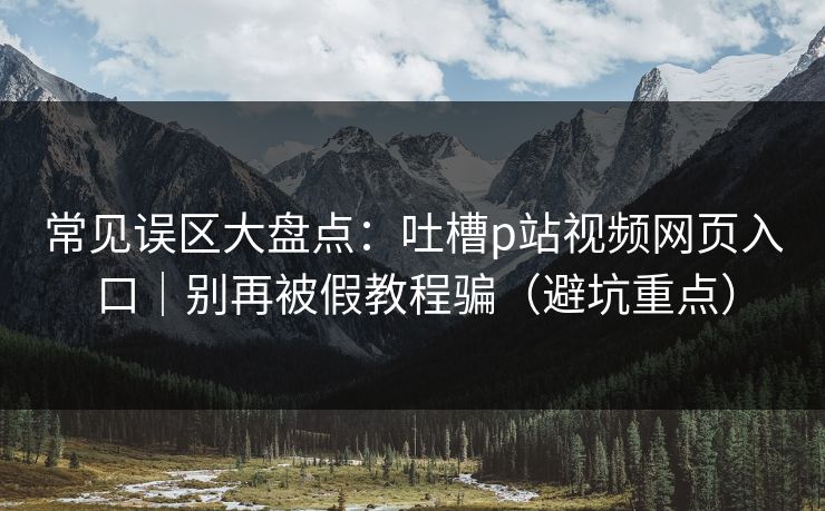 常见误区大盘点：吐槽p站视频网页入口｜别再被假教程骗（避坑重点）