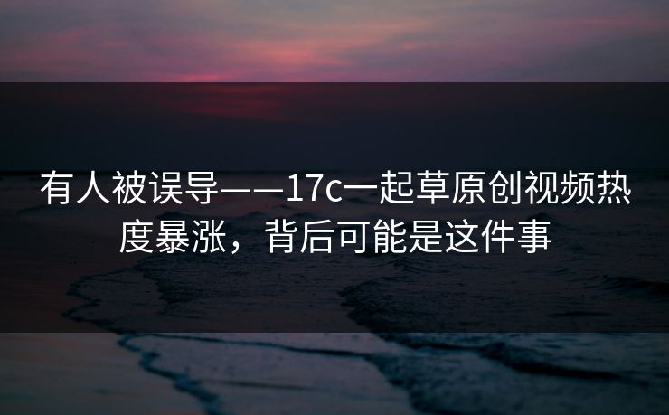 有人被误导——17c一起草原创视频热度暴涨，背后可能是这件事