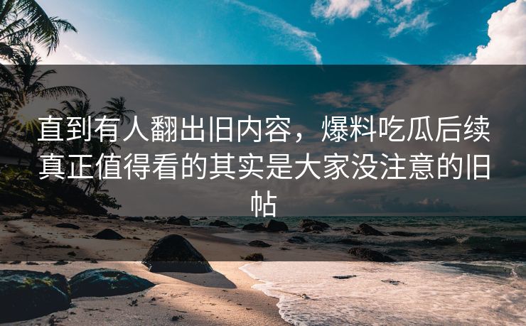 直到有人翻出旧内容，爆料吃瓜后续真正值得看的其实是大家没注意的旧帖