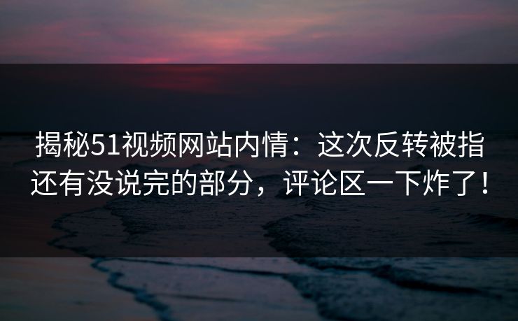 揭秘51视频网站内情：这次反转被指还有没说完的部分，评论区一下炸了！