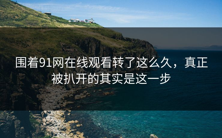 围着91网在线观看转了这么久，真正被扒开的其实是这一步