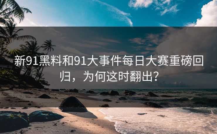 新91黑料和91大事件每日大赛重磅回归，为何这时翻出？