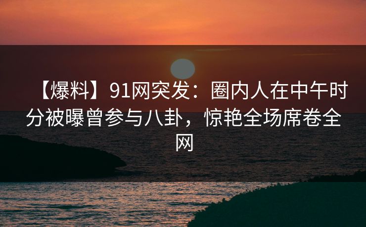 【爆料】91网突发：圈内人在中午时分被曝曾参与八卦，惊艳全场席卷全网