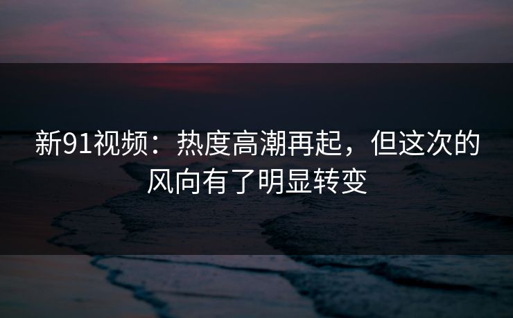 新91视频：热度高潮再起，但这次的风向有了明显转变