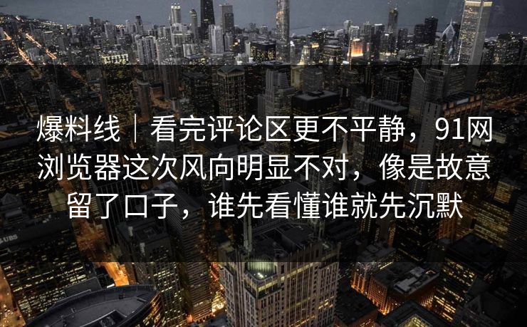 爆料线｜看完评论区更不平静，91网浏览器这次风向明显不对，像是故意留了口子，谁先看懂谁就先沉默