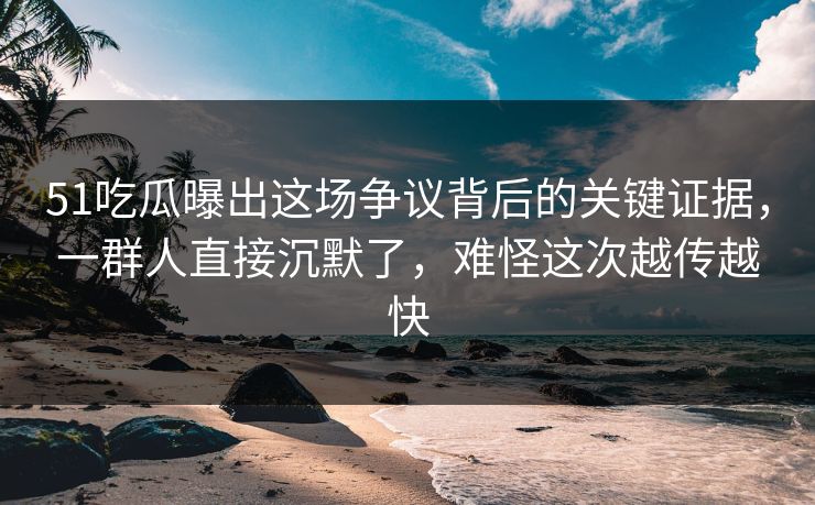 51吃瓜曝出这场争议背后的关键证据，一群人直接沉默了，难怪这次越传越快